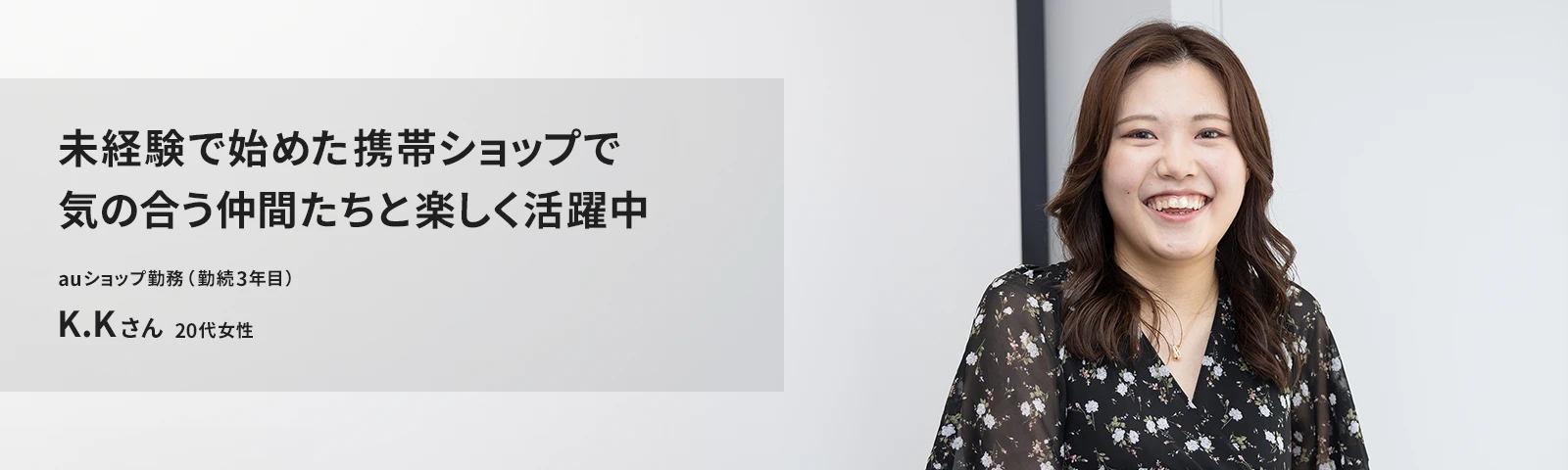 未経験で始めた携帯ショップで気の合う仲間たちと楽しく活躍中 auショップ たまプラーザ店勤務（勤続3年目） K.Kさん