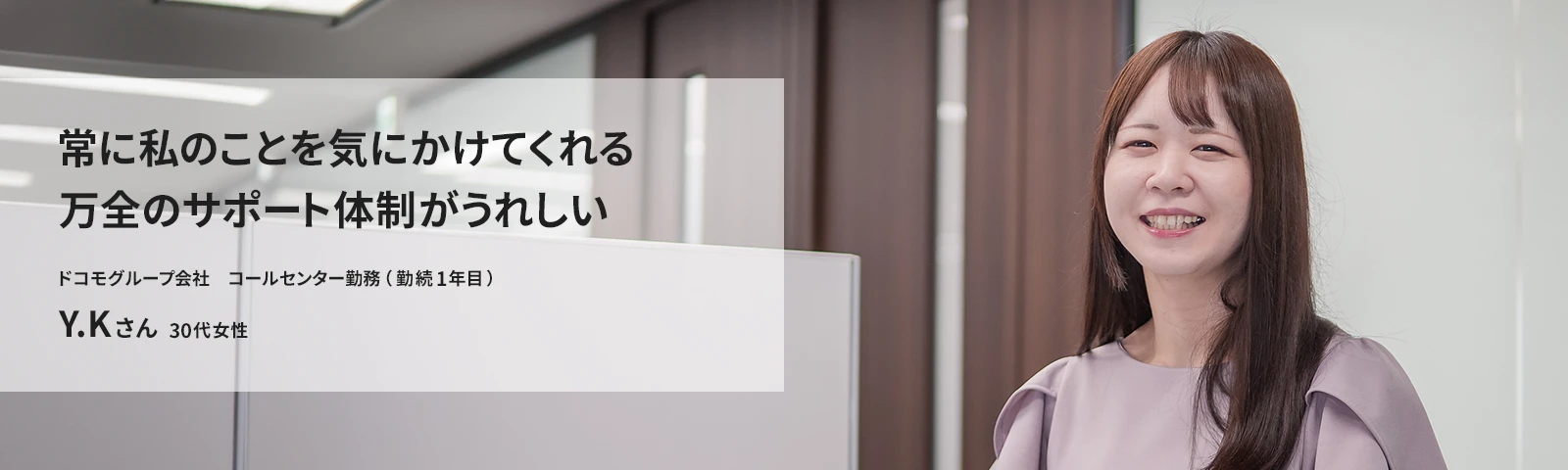 常に私のことを気にかけてくれる万全のサポート体制がうれしい ドコモCS　コールセンター勤務（勤続1年目） Y.Kさん